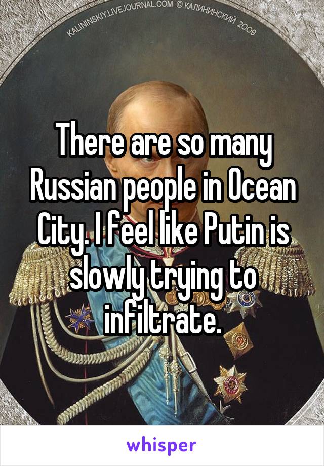 There are so many Russian people in Ocean City. I feel like Putin is slowly trying to infiltrate.