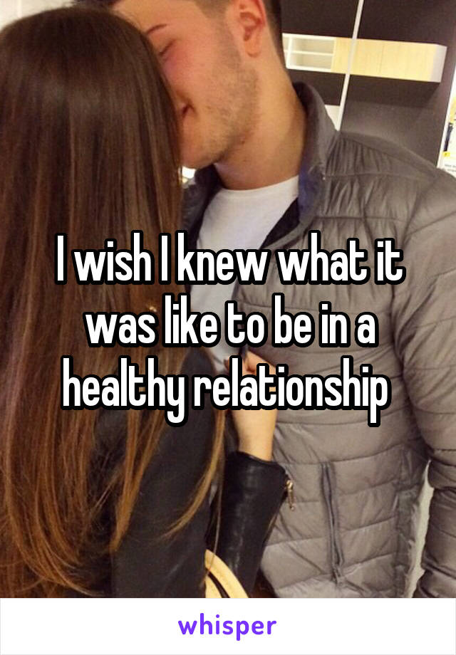 I wish I knew what it was like to be in a healthy relationship 