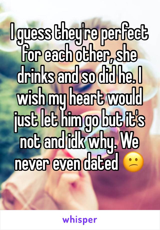 I guess they're perfect for each other, she drinks and so did he. I wish my heart would just let him go but it's not and idk why. We never even dated 😕