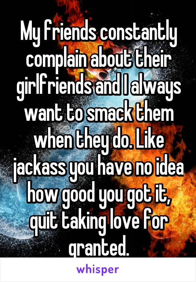 My friends constantly complain about their girlfriends and I always want to smack them when they do. Like jackass you have no idea how good you got it, quit taking love for granted.
