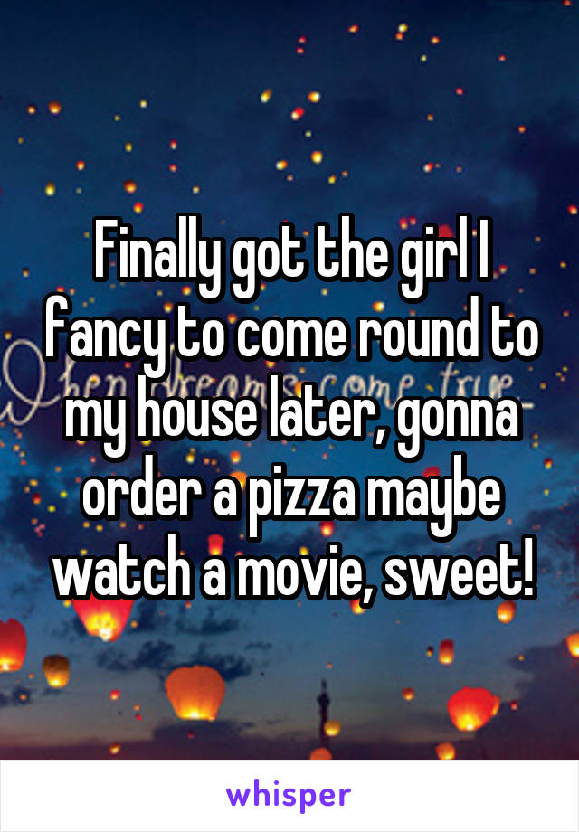 Finally got the girl I fancy to come round to my house later, gonna order a pizza maybe watch a movie, sweet!