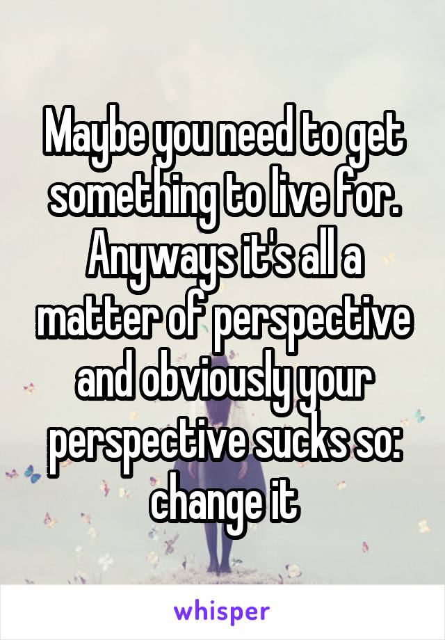 Maybe you need to get something to live for. Anyways it's all a matter of perspective and obviously your perspective sucks so: change it