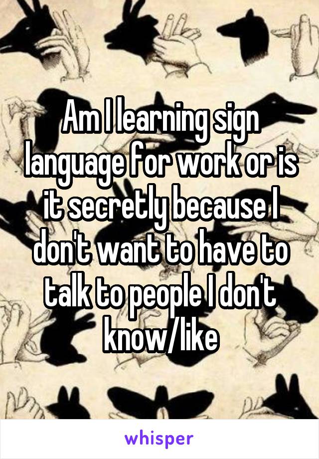 Am I learning sign language for work or is it secretly because I don't want to have to talk to people I don't know/like