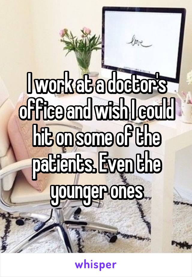 I work at a doctor's office and wish I could hit on some of the patients. Even the younger ones