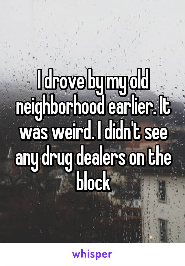 I drove by my old neighborhood earlier. It was weird. I didn't see any drug dealers on the block
