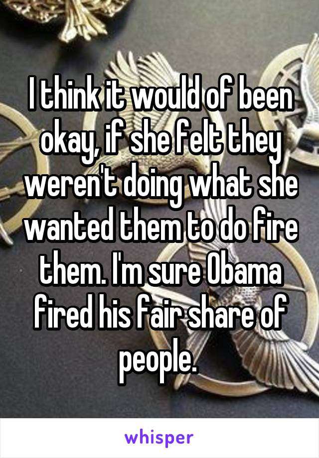 I think it would of been okay, if she felt they weren't doing what she wanted them to do fire them. I'm sure Obama fired his fair share of people. 