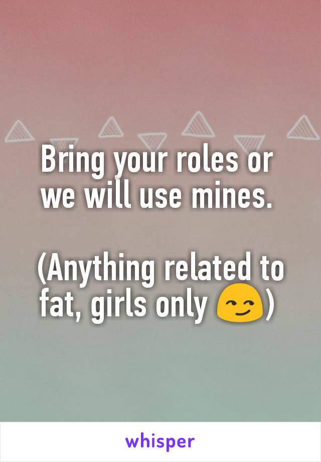 Bring your roles or 
we will use mines. 

(Anything related to fat, girls only 😏) 