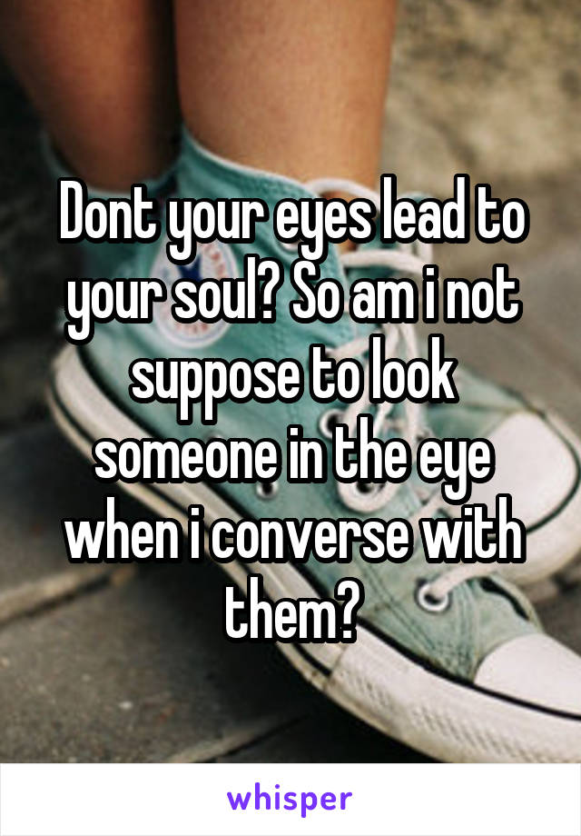 Dont your eyes lead to your soul? So am i not suppose to look someone in the eye when i converse with them?