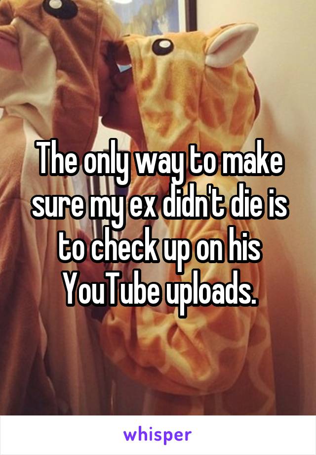 The only way to make sure my ex didn't die is to check up on his YouTube uploads.