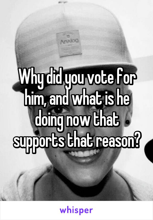 Why did you vote for him, and what is he doing now that supports that reason?