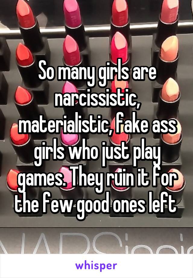 So many girls are narcissistic, materialistic, fake ass girls who just play games. They ruin it for the few good ones left 