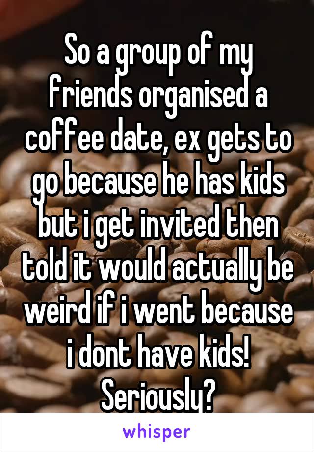 So a group of my friends organised a coffee date, ex gets to go because he has kids but i get invited then told it would actually be weird if i went because i dont have kids!
Seriously?