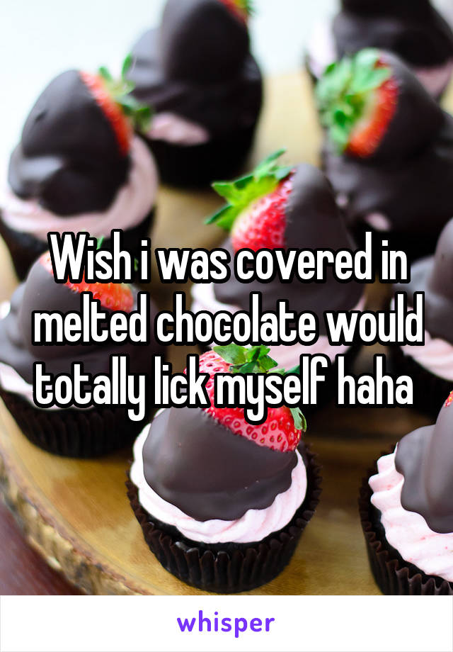 Wish i was covered in melted chocolate would totally lick myself haha 