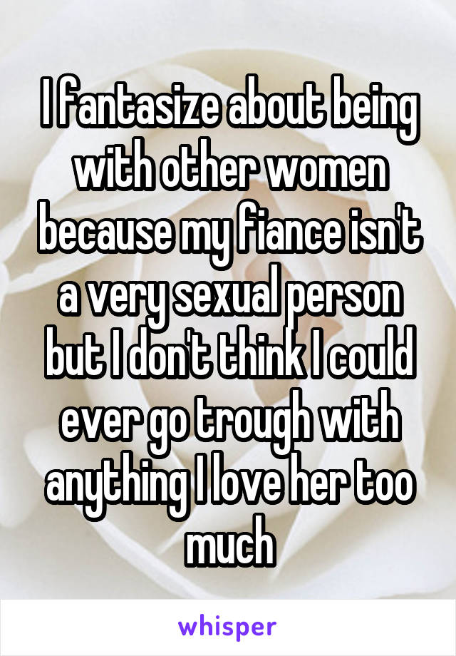I fantasize about being with other women because my fiance isn't a very sexual person but I don't think I could ever go trough with anything I love her too much