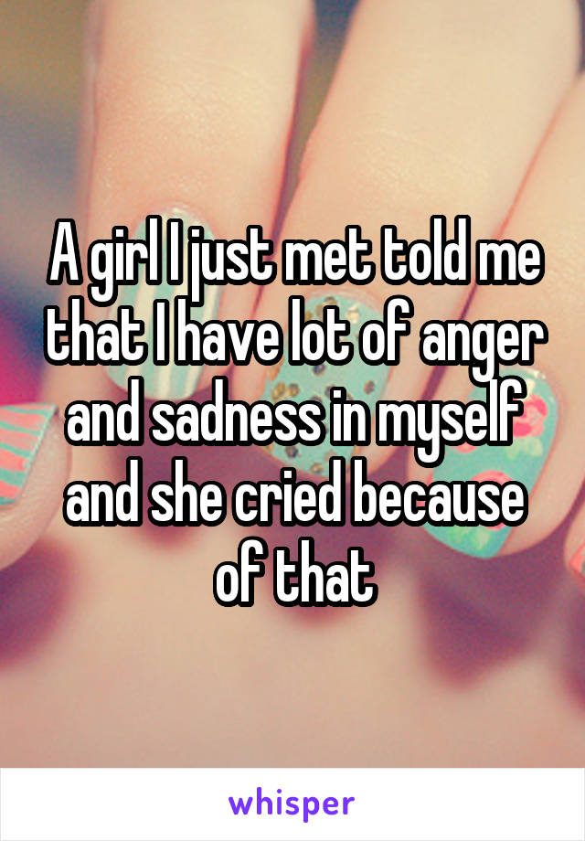 A girl I just met told me that I have lot of anger and sadness in myself and she cried because of that