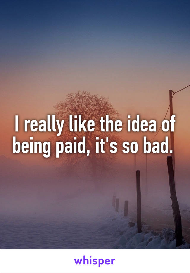 I really like the idea of being paid, it's so bad. 