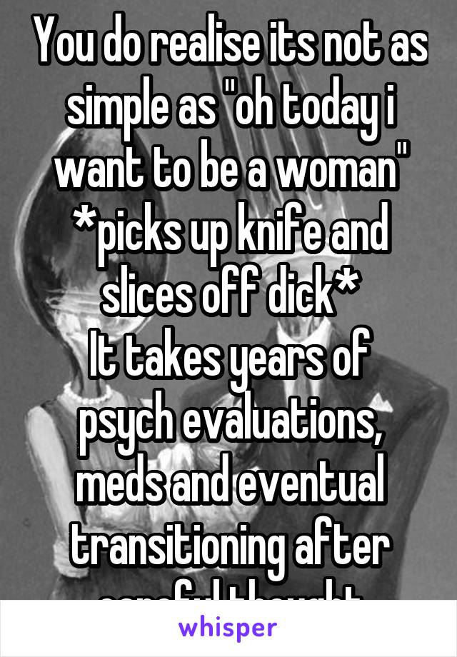 You do realise its not as simple as "oh today i want to be a woman" *picks up knife and slices off dick*
It takes years of psych evaluations, meds and eventual transitioning after careful thought