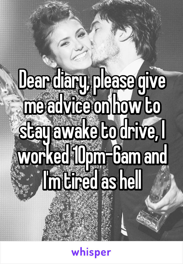 Dear diary, please give me advice on how to stay awake to drive, I worked 10pm-6am and I'm tired as hell
