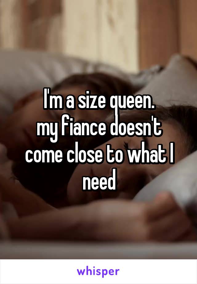 I'm a size queen.
my fiance doesn't come close to what I need