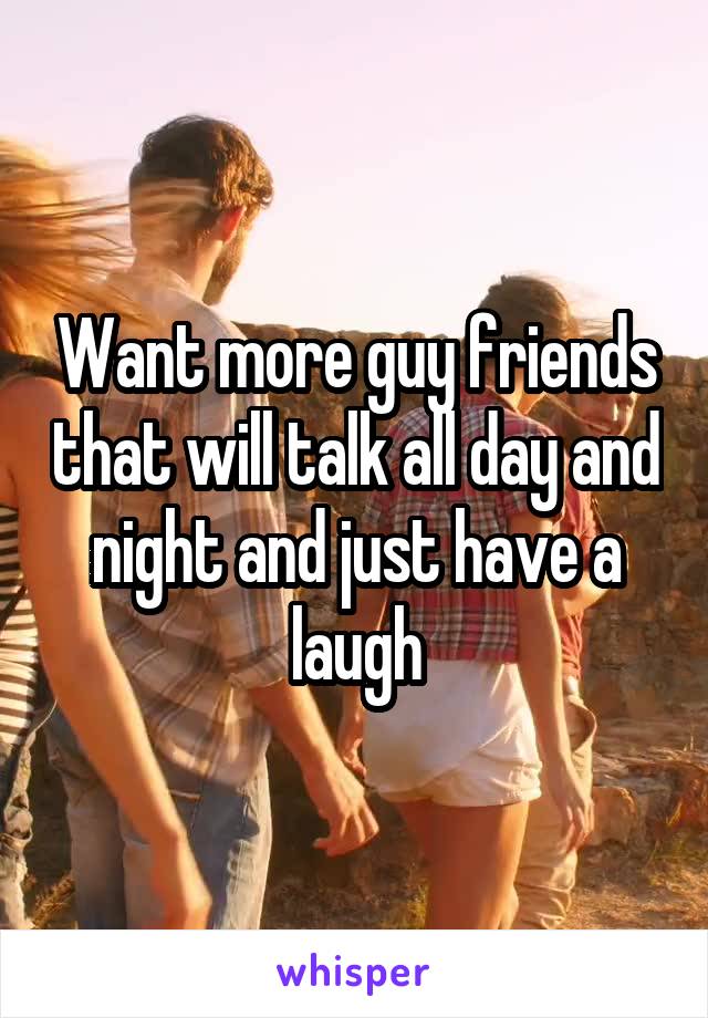 Want more guy friends that will talk all day and night and just have a laugh