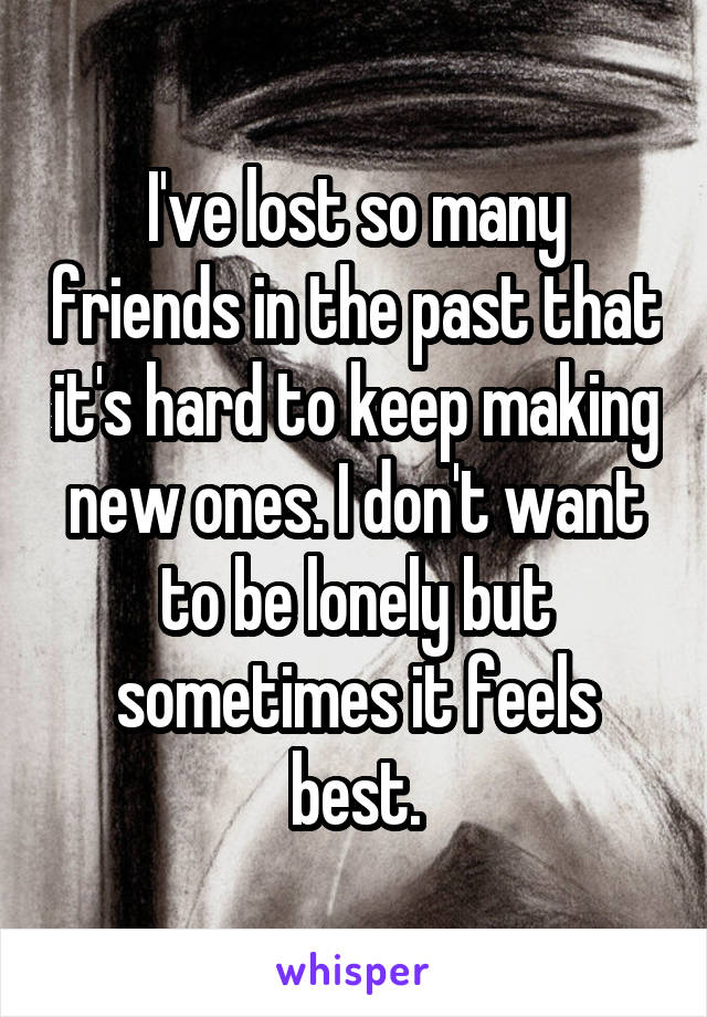 I've lost so many friends in the past that it's hard to keep making new ones. I don't want to be lonely but sometimes it feels best.