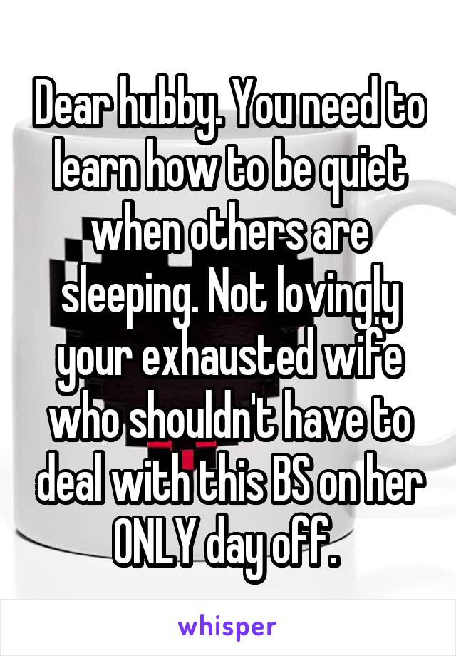 Dear hubby. You need to learn how to be quiet when others are sleeping. Not lovingly your exhausted wife who shouldn't have to deal with this BS on her ONLY day off. 