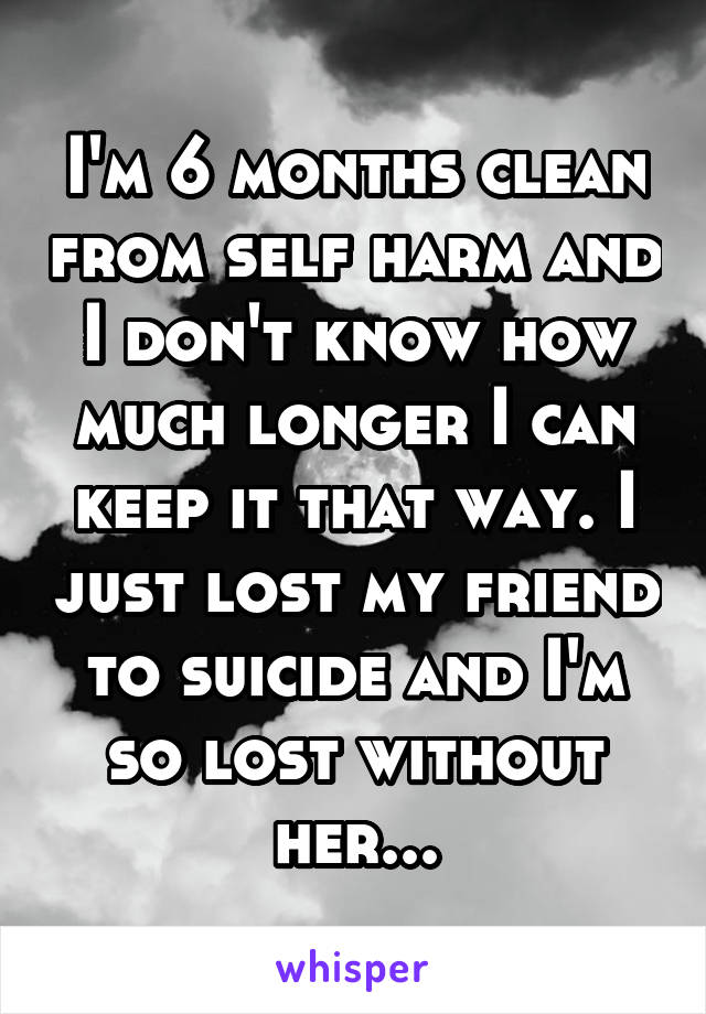 I'm 6 months clean from self harm and I don't know how much longer I can keep it that way. I just lost my friend to suicide and I'm so lost without her...