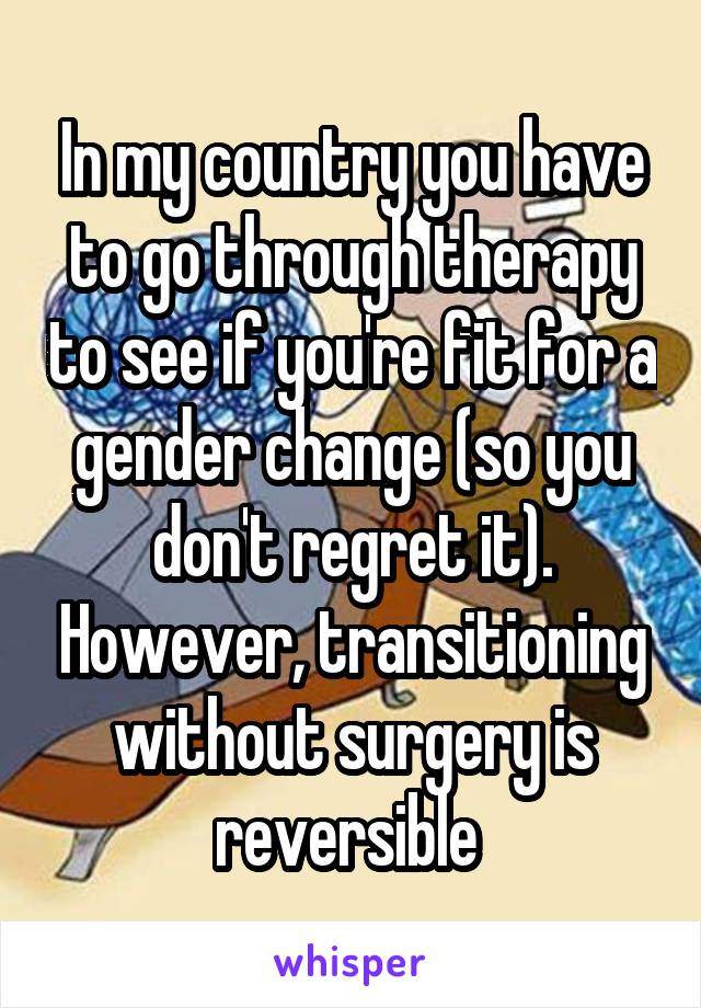 In my country you have to go through therapy to see if you're fit for a gender change (so you don't regret it). However, transitioning without surgery is reversible 