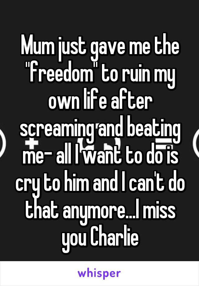 Mum just gave me the "freedom" to ruin my own life after screaming and beating me- all I want to do is cry to him and I can't do that anymore...I miss you Charlie