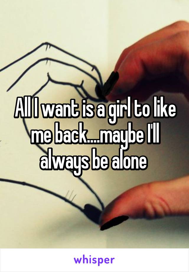 All I want is a girl to like me back....maybe I'll always be alone 