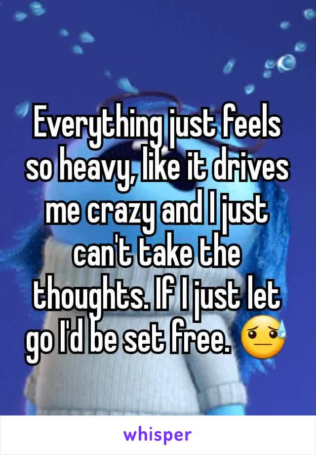 Everything just feels so heavy, like it drives me crazy and I just can't take the thoughts. If I just let go I'd be set free. 😓