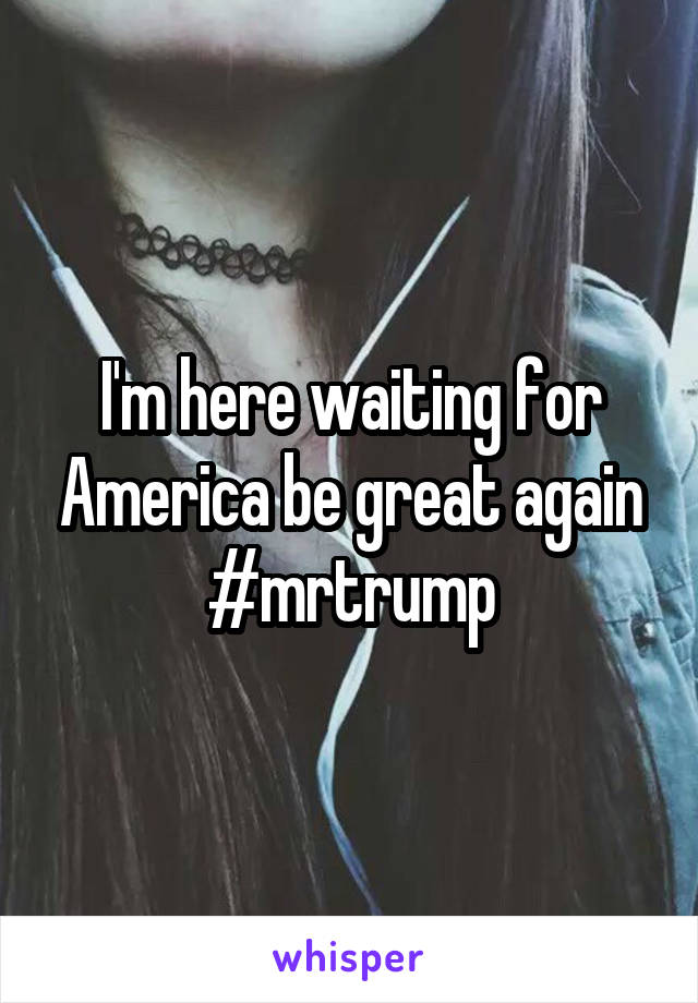 I'm here waiting for America be great again #mrtrump