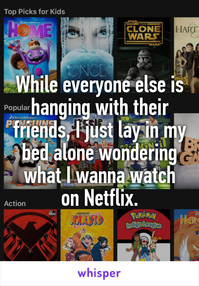 While everyone else is hanging with their friends, I just lay in my bed alone wondering what I wanna watch on Netflix.