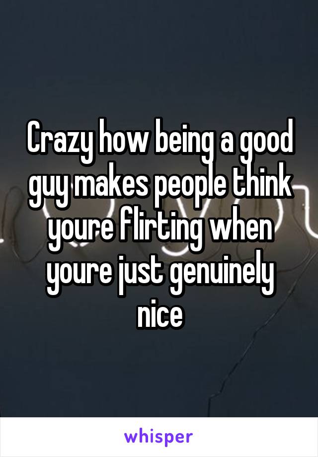 Crazy how being a good guy makes people think youre flirting when youre just genuinely nice