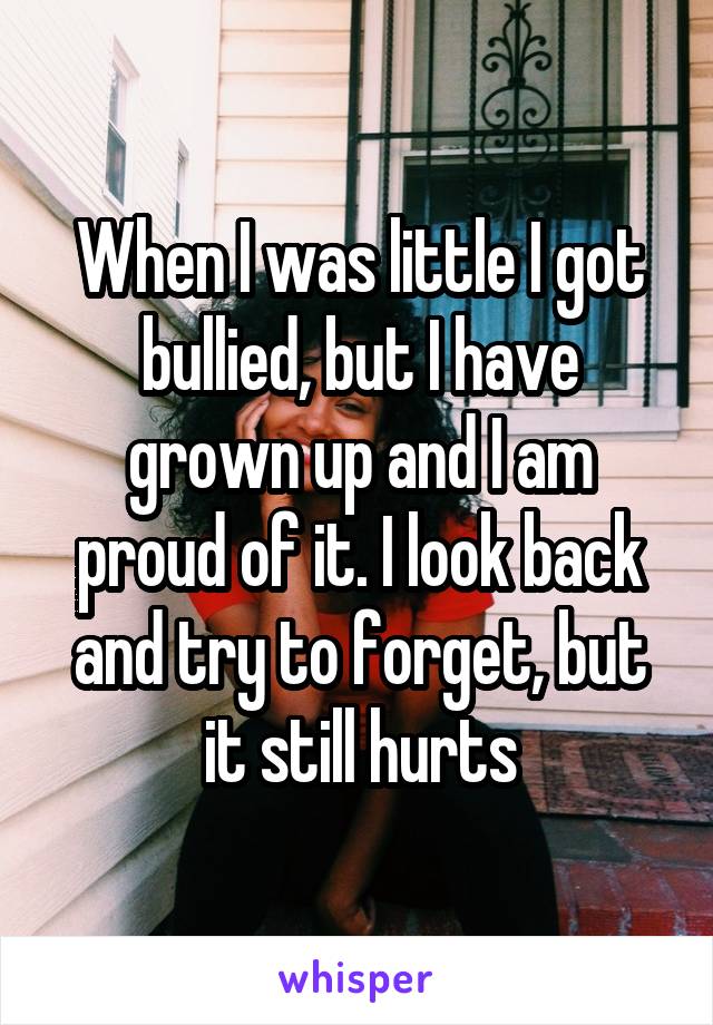 When I was little I got bullied, but I have grown up and I am proud of it. I look back and try to forget, but it still hurts