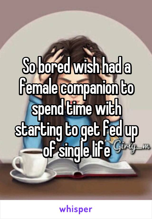 So bored wish had a female companion to spend time with starting to get fed up of single life