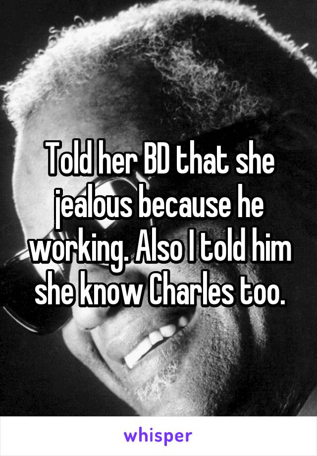 Told her BD that she jealous because he working. Also I told him she know Charles too.