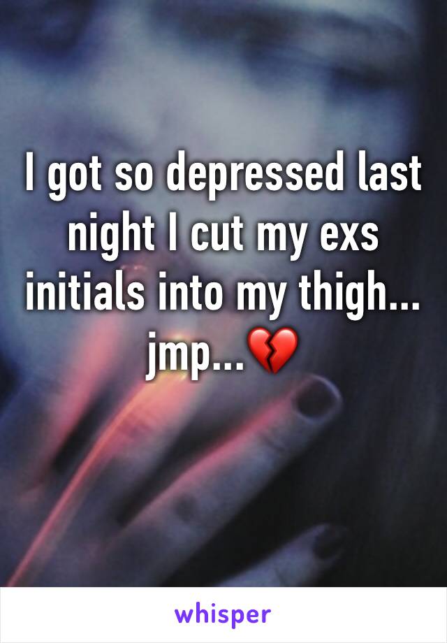 I got so depressed last night I cut my exs initials into my thigh... jmp...💔
