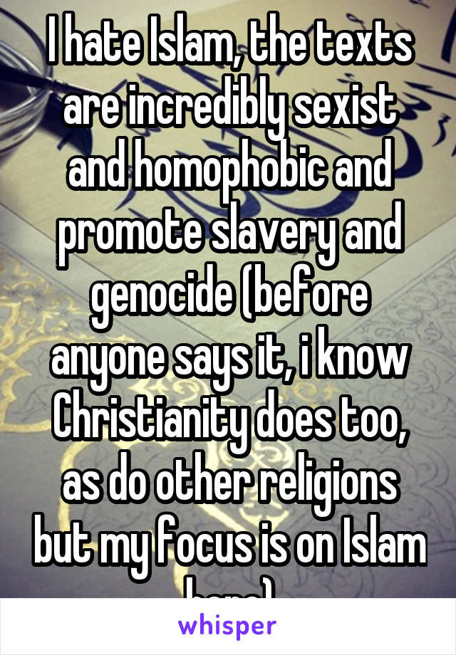 I hate Islam, the texts are incredibly sexist and homophobic and promote slavery and genocide (before anyone says it, i know Christianity does too, as do other religions but my focus is on Islam here)