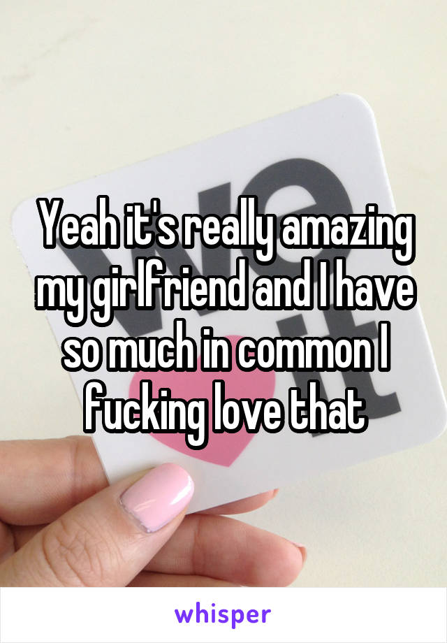 Yeah it's really amazing my girlfriend and I have so much in common I fucking love that