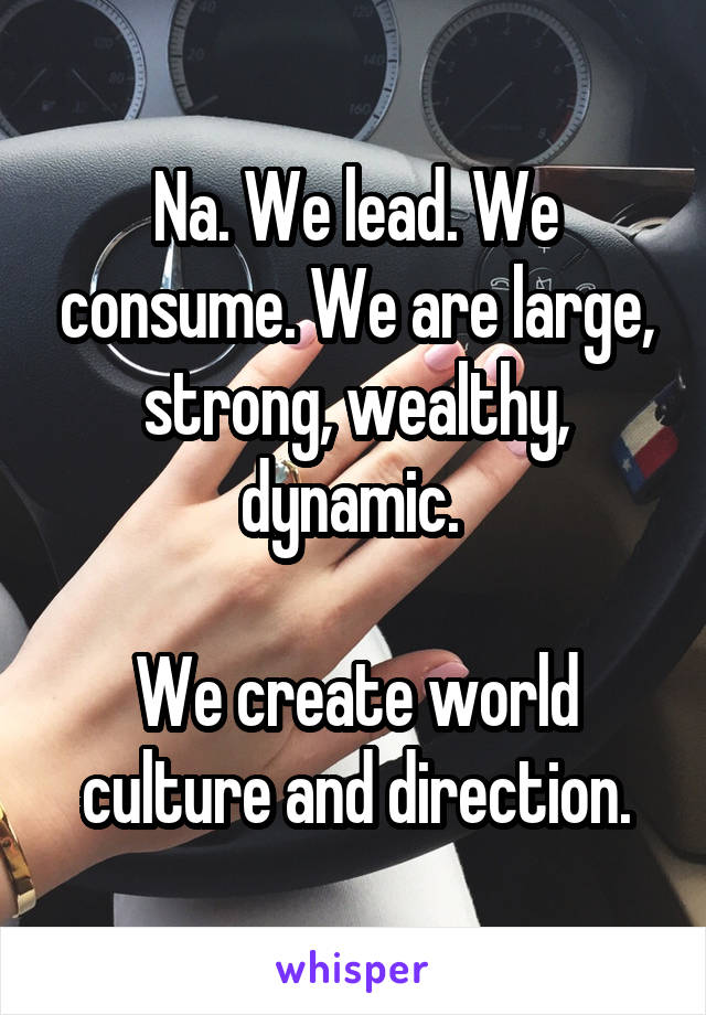 Na. We lead. We consume. We are large, strong, wealthy, dynamic. 

We create world culture and direction.