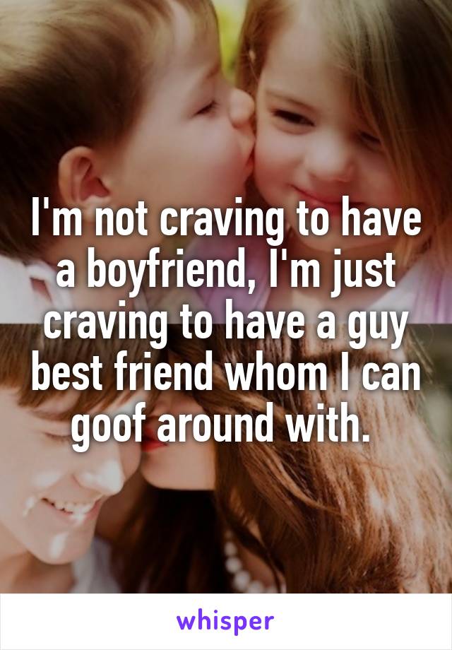 I'm not craving to have a boyfriend, I'm just craving to have a guy best friend whom I can goof around with. 