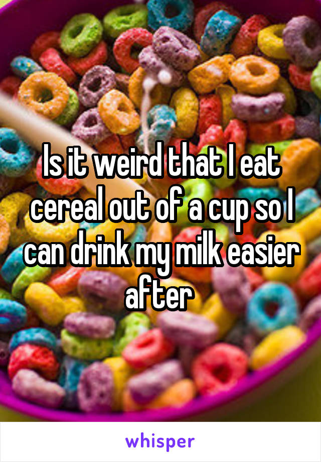 Is it weird that I eat cereal out of a cup so I can drink my milk easier after 