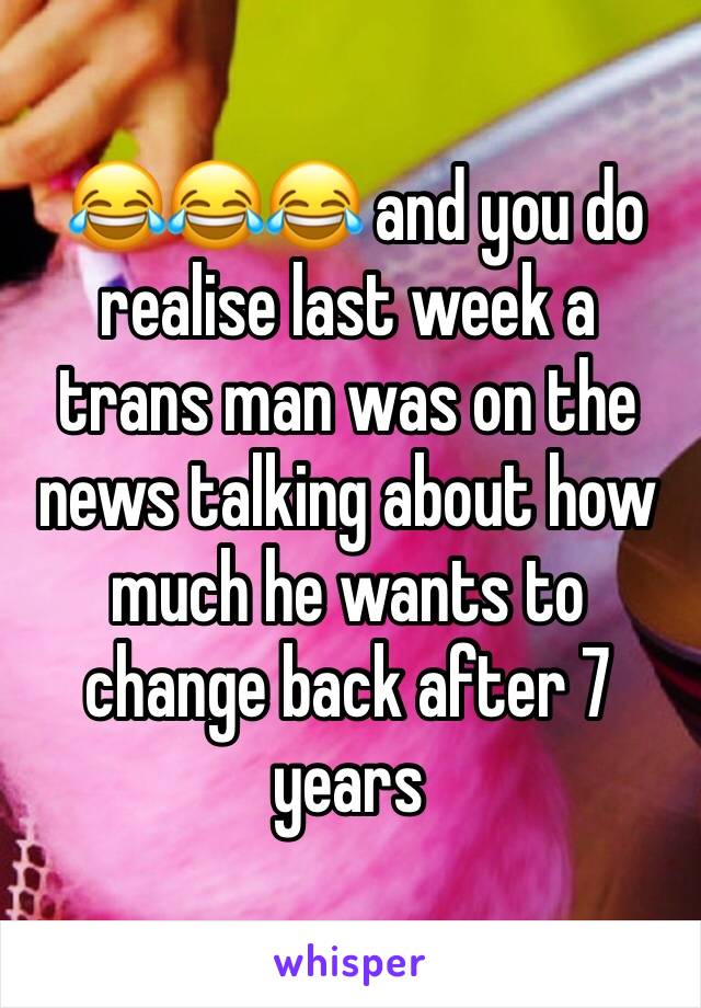  😂😂😂 and you do realise last week a trans man was on the news talking about how much he wants to change back after 7 years