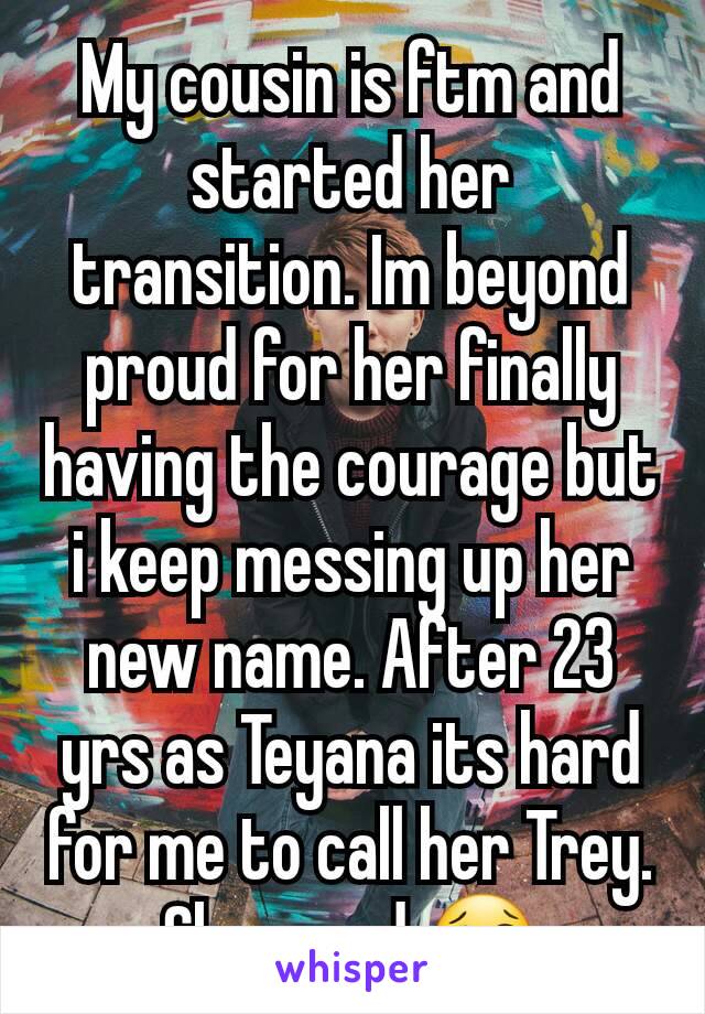 My cousin is ftm and started her transition. Im beyond proud for her finally having the courage but i keep messing up her new name. After 23 yrs as Teyana its hard for me to call her Trey. Shes mad 😢