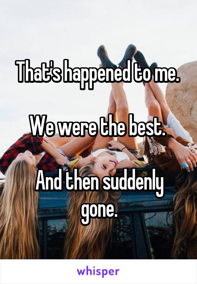 That's happened to me. 

We were the best. 

And then suddenly gone.