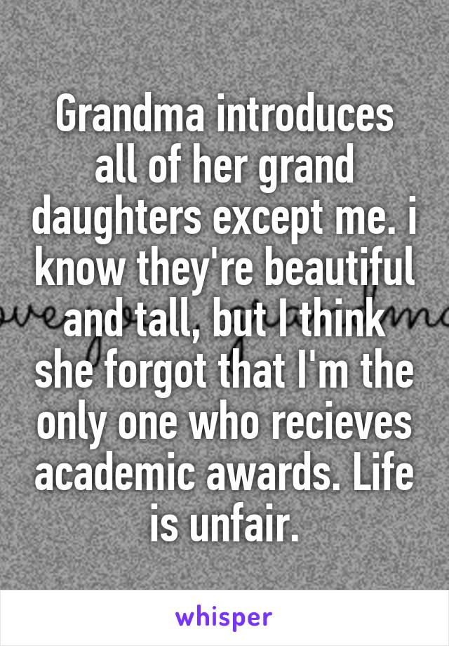 Grandma introduces all of her grand daughters except me. i know they're beautiful and tall, but I think she forgot that I'm the only one who recieves academic awards. Life is unfair.