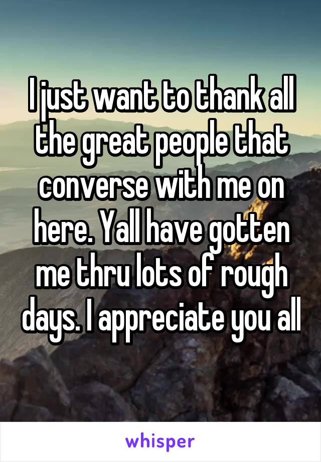 I just want to thank all the great people that converse with me on here. Yall have gotten me thru lots of rough days. I appreciate you all 
