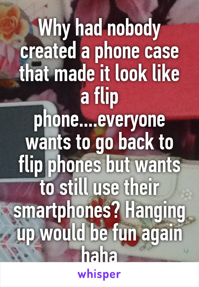 Why had nobody created a phone case that made it look like a flip phone....everyone wants to go back to flip phones but wants to still use their smartphones? Hanging up would be fun again haha