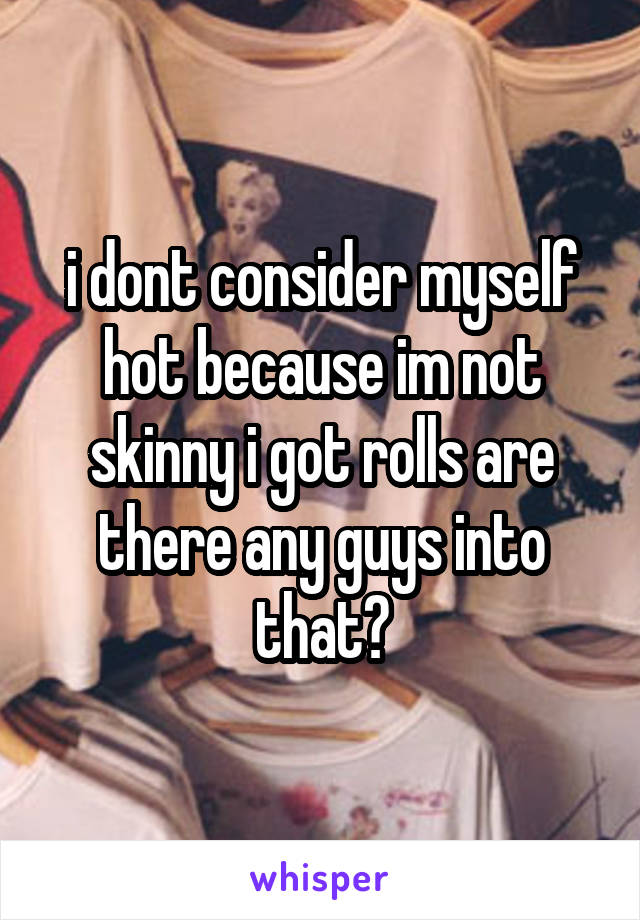 i dont consider myself hot because im not skinny i got rolls are there any guys into that?